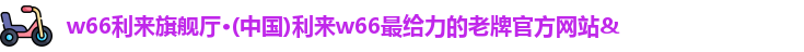 w66利来旗舰厅·(中国)利来w66最给力的老牌官方网站&